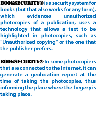 BookSecurity® is a security system for books (but that also works for any form), which evidences unauthorized photocopies of a publication, uses a technology that allows a text to be highlighted in photocopies, such as "Unauthorized copying" or the one that the publisher prefers. BookSecurity® In some photocopiers that are connected to the Internet, it can generate a geolocation report at the time of taking the photocopies, thus informing the place where the forgery is taking place.