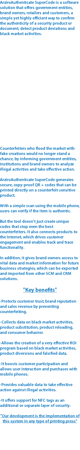 ArziroAuthenticate SuperCode is a software solution that offers government entities, brand owners, retailers and customers, a simple yet highly efficient way to confirm the authenticity of a security product or document, detect product deviations and black market activities. Counterfeiters who flood the market with fake creations would no longer stand a chance, by informing government entities, institutions and brand owners to analyze illegal activities and take effective action. ArziroAuthenticate SuperCode generates secure, copy-proof QR + codes that can be printed directly on a counterfeit-sensitive product. With a simple scan using the mobile phone, users can verify if the item is authentic. But the tool doesn't just create unique codes that stop even the best counterfeiters. It also connects products to the Internet, which drives customer engagement and enables track and trace functionality. In addition, it gives brand owners access to vital data and market information for future business strategies, which can be exported and imported from other SCM and CRM solutions. "Key benefits" -Protects customer trust, brand reputation and sales revenue by preventing counterfeiting. -Collects data on black market activities, product substitution, product reloading, and consumer behavior. -Allows the creation of a very effective ROI program based on black market activities, product diversions and falsified data. -It boosts customer participation and allows user interaction and purchases with mobile phones. -Provides valuable data to take effective action against illegal activities. -It offers support for NFC tags as an additional or separate layer of security. "Our development is the implementation of this system in any type of printing press"