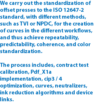 We carry out the standardization of offset presses to the ISO 12647-2 standard, with different methods, such as TVI or NPDC, for the creation of curves in the different workflows, and thus achieve repeatability, predictability, coherence, and color standardization. The process includes, contract test calibration, Pdf_X1a implementation, cip3 / 4 optimization, curves, neutralizers, ink reduction algorithms and device links.