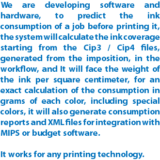 We are developing software and hardware, to predict the ink consumption of a job before printing it, the system will calculate the ink coverage starting from the Cip3 / Cip4 files, generated from the imposition, in the workflow, and It will face the weight of the ink per square centimeter, for an exact calculation of the consumption in grams of each color, including special colors, it will also generate consumption reports and XML files for integration with MIPS or budget software. It works for any printing technology.