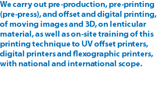 We carry out pre-production, pre-printing (pre-press), and offset and digital printing, of moving images and 3D, on lenticular material, as well as on-site training of this printing technique to UV offset printers, digital printers and flexographic printers, with national and international scope.