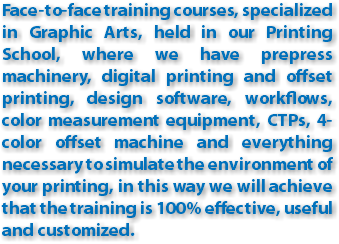Face-to-face training courses, specialized in Graphic Arts, held in our Printing School, where we have prepress machinery, digital printing and offset printing, design software, workflows, color measurement equipment, CTPs, 4-color offset machine and everything necessary to simulate the environment of your printing, in this way we will achieve that the training is 100% effective, useful and customized.