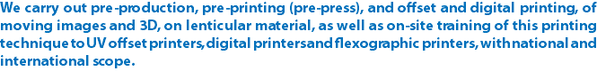 We carry out pre-production, pre-printing (pre-press), and offset and digital printing, of moving images and 3D, on lenticular material, as well as on-site training of this printing technique to UV offset printers, digital printers and flexographic printers, with national and international scope.
