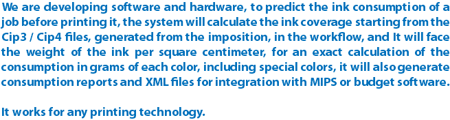 We are developing software and hardware, to predict the ink consumption of a job before printing it, the system will calculate the ink coverage starting from the Cip3 / Cip4 files, generated from the imposition, in the workflow, and It will face the weight of the ink per square centimeter, for an exact calculation of the consumption in grams of each color, including special colors, it will also generate consumption reports and XML files for integration with MIPS or budget software. It works for any printing technology.