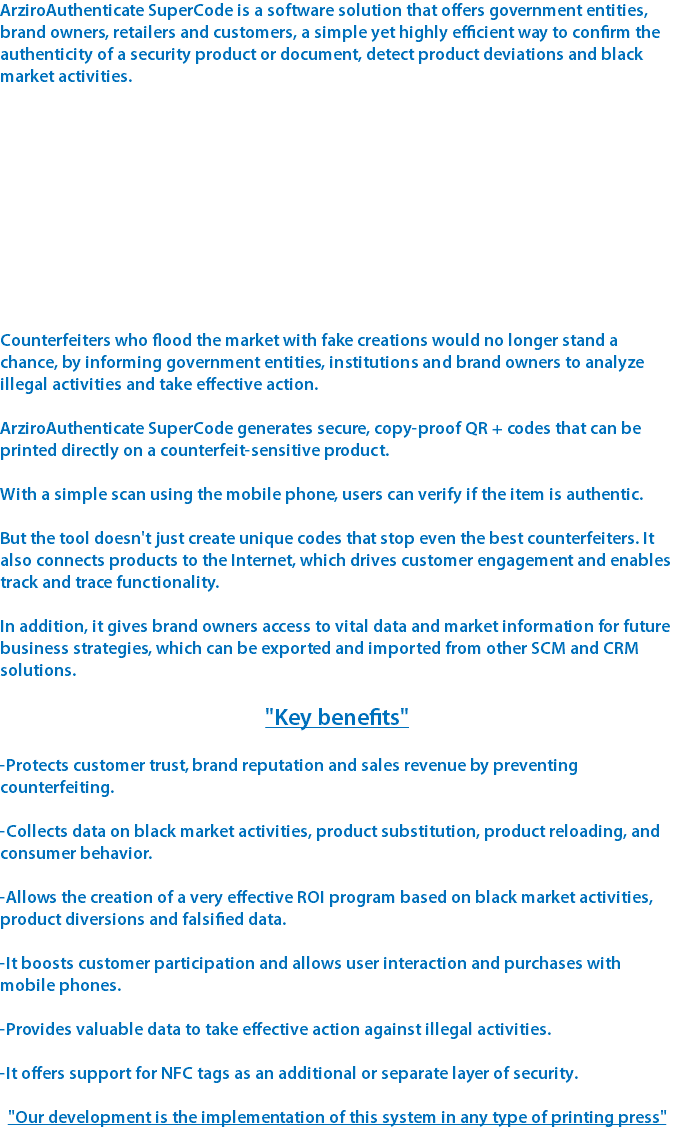 ArziroAuthenticate SuperCode is a software solution that offers government entities, brand owners, retailers and customers, a simple yet highly efficient way to confirm the authenticity of a security product or document, detect product deviations and black market activities. Counterfeiters who flood the market with fake creations would no longer stand a chance, by informing government entities, institutions and brand owners to analyze illegal activities and take effective action. ArziroAuthenticate SuperCode generates secure, copy-proof QR + codes that can be printed directly on a counterfeit-sensitive product. With a simple scan using the mobile phone, users can verify if the item is authentic. But the tool doesn't just create unique codes that stop even the best counterfeiters. It also connects products to the Internet, which drives customer engagement and enables track and trace functionality. In addition, it gives brand owners access to vital data and market information for future business strategies, which can be exported and imported from other SCM and CRM solutions. "Key benefits" -Protects customer trust, brand reputation and sales revenue by preventing counterfeiting. -Collects data on black market activities, product substitution, product reloading, and consumer behavior. -Allows the creation of a very effective ROI program based on black market activities, product diversions and falsified data. -It boosts customer participation and allows user interaction and purchases with mobile phones. -Provides valuable data to take effective action against illegal activities. -It offers support for NFC tags as an additional or separate layer of security. "Our development is the implementation of this system in any type of printing press"