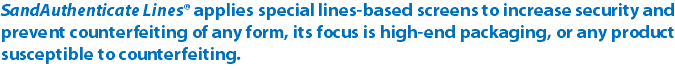SandAuthenticate Lines® applies special lines-based screens to increase security and prevent counterfeiting of any form, its focus is high-end packaging, or any product susceptible to counterfeiting.