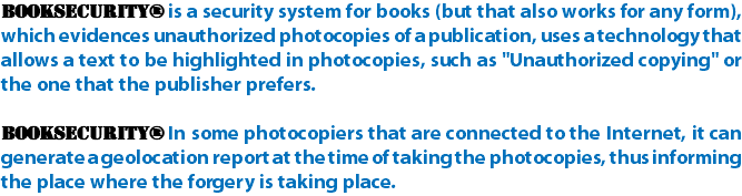BookSecurity® is a security system for books (but that also works for any form), which evidences unauthorized photocopies of a publication, uses a technology that allows a text to be highlighted in photocopies, such as "Unauthorized copying" or the one that the publisher prefers. BookSecurity® In some photocopiers that are connected to the Internet, it can generate a geolocation report at the time of taking the photocopies, thus informing the place where the forgery is taking place.