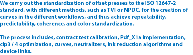 We carry out the standardization of offset presses to the ISO 12647-2 standard, with different methods, such as TVI or NPDC, for the creation of curves in the different workflows, and thus achieve repeatability, predictability, coherence, and color standardization. The process includes, contract test calibration, Pdf_X1a implementation, cip3 / 4 optimization, curves, neutralizers, ink reduction algorithms and device links.