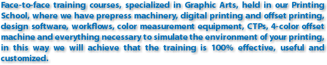Face-to-face training courses, specialized in Graphic Arts, held in our Printing School, where we have prepress machinery, digital printing and offset printing, design software, workflows, color measurement equipment, CTPs, 4-color offset machine and everything necessary to simulate the environment of your printing, in this way we will achieve that the training is 100% effective, useful and customized.
